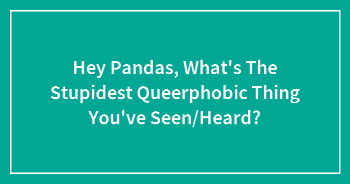 Hey Pandas, What’s The Stupidest Queerphobic Thing You’ve Seen/Heard?