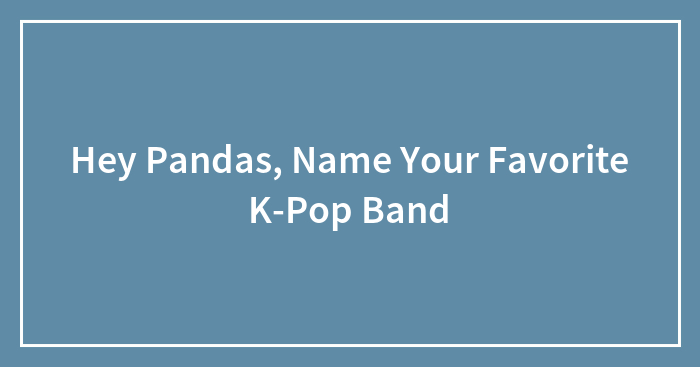 Hey Pandas, Name Your Favorite K-Pop Band