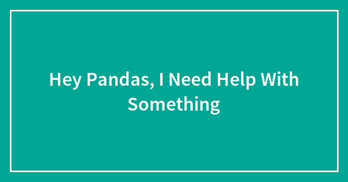 Hey Pandas, I Need Help With Something