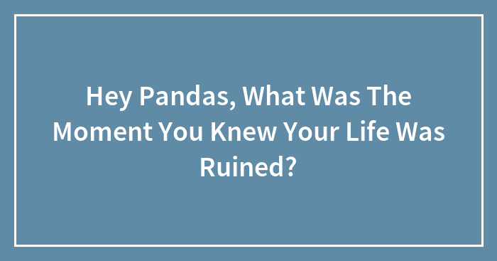 Hey Pandas, What Was The Moment You Knew Your Life Was Ruined?