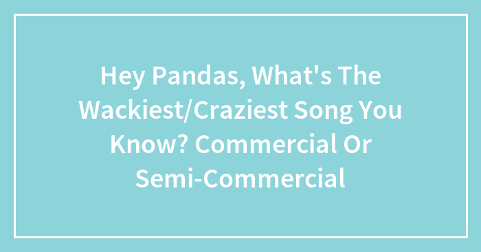 Hey Pandas, What’s The Wackiest/Craziest Song You Know? Commercial Or Semi-Commercial