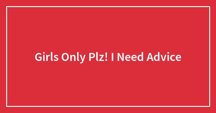 Girls Only Plz! I Need Advice
