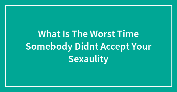 What Is The Worst Time Somebody Didnt Accept Your Sexaulity