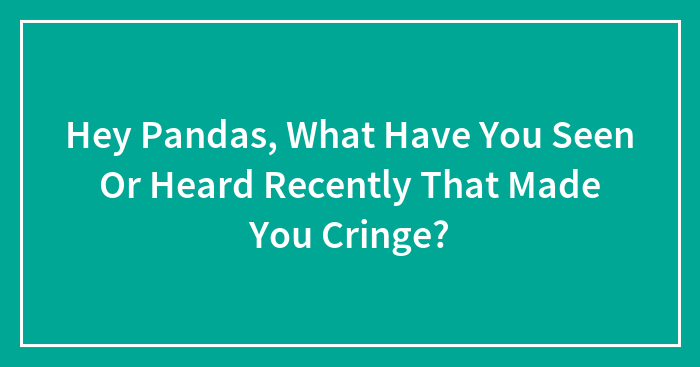 Hey Pandas, What Have You Seen Or Heard Recently That Made You Cringe? (Closed)