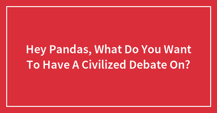 Hey Pandas, What Do You Want To Have A Civilized Debate On?