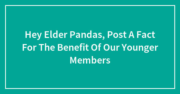 Hey Elder Pandas, Post A Fact For The Benefit Of Our Younger Members (Closed)