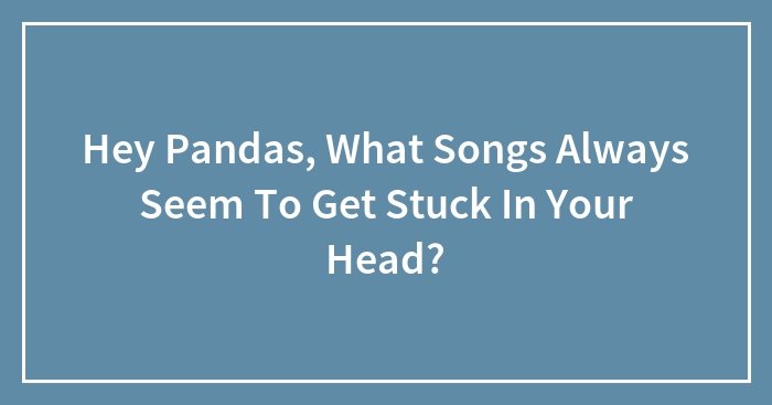 Hey Pandas, What Songs Always Seem To Get Stuck In Your Head? (Closed)