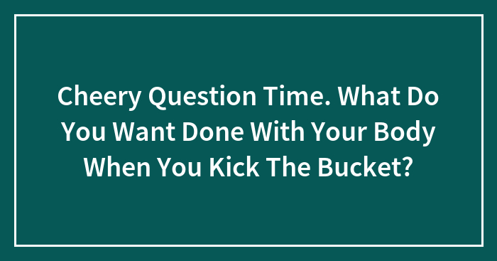 Cheery Question Time. What Do You Want Done With Your Body When You Kick The Bucket?