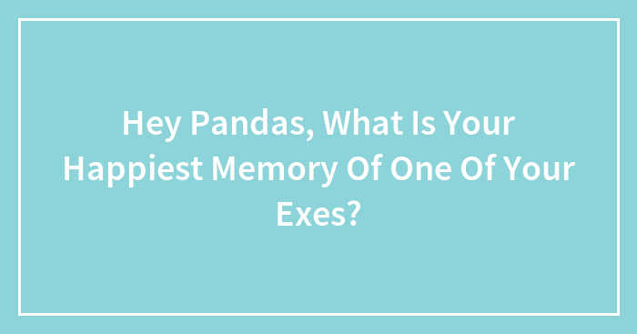 Hey Pandas, What Is Your Happiest Memory Of One Of Your Exes?