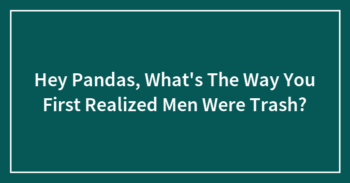 Hey Pandas, What’s The Way You First Realized Men Were Trash?