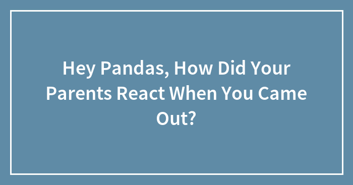 Hey Pandas, How Did Your Parents React When You Came Out?