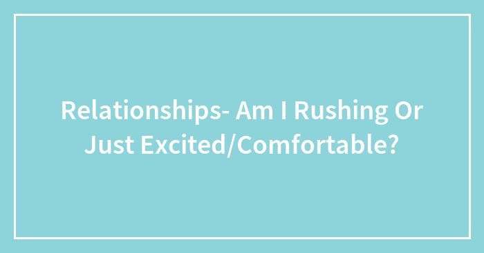 Relationships- Am I Rushing Or Just Excited/Comfortable?