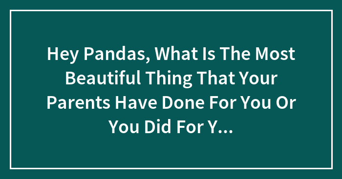 Hey Pandas, What Is The Most Beautiful Thing That Your Parents Have Done For You Or You Did For Your Kids That Continues To This Day?