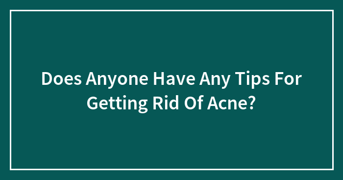 Does Anyone Have Any Tips For Getting Rid Of Acne?