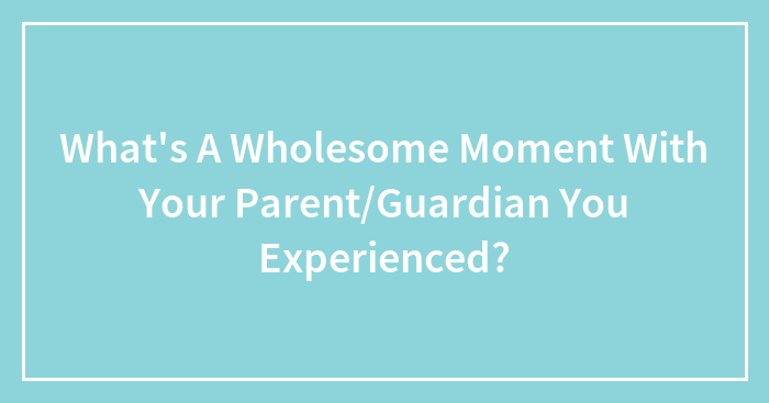What’s A Wholesome Moment With Your Parent/Guardian You Experienced?