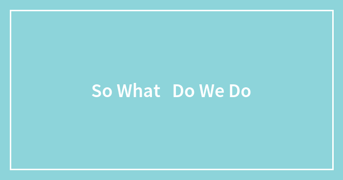 So What Do We Do