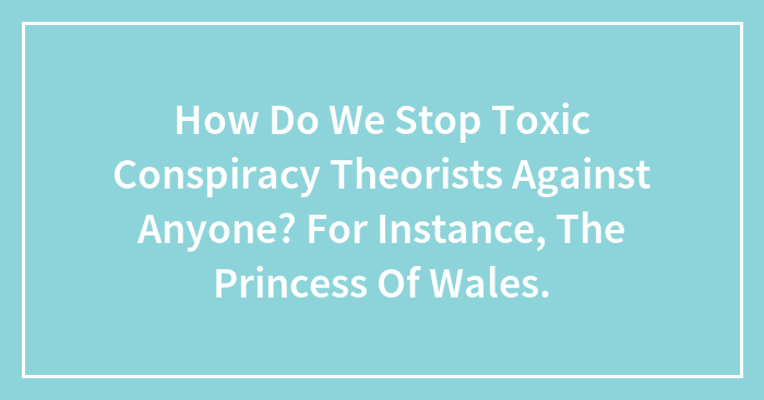 How Do We Stop Toxic Conspiracy Theorists Against Anyone? For Instance, The Princess Of Wales.