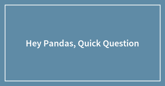Hey Pandas, Quick Question
