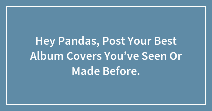 Hey Pandas, Post Your Best Album Covers You’ve Seen Or Made Before.