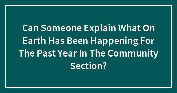 Can Someone Explain What On Earth Has Been Happening For The Past Year In The Community Section?
