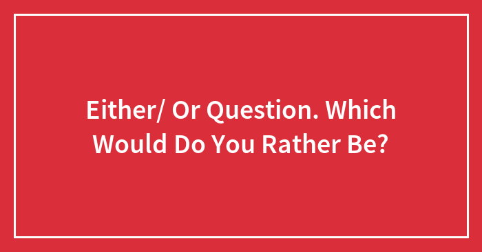 Either/ Or Question. Which Would Do You Rather Be?