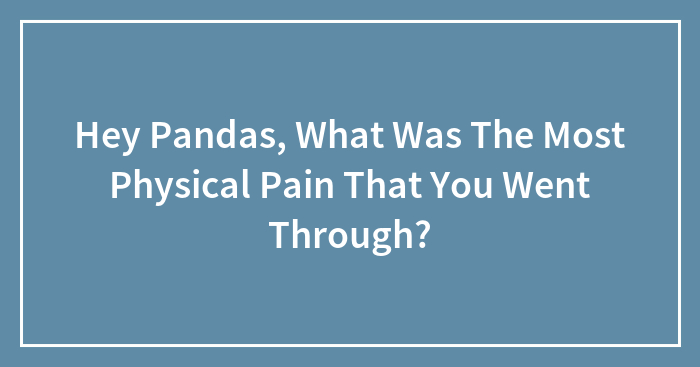 Hey Pandas, What Was The Most Physical Pain That You Went Through?
