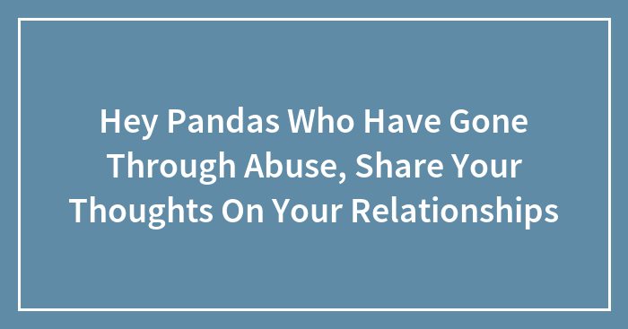 Hey Pandas Who Have Gone Through Abuse, Share Your Thoughts On Your Relationships