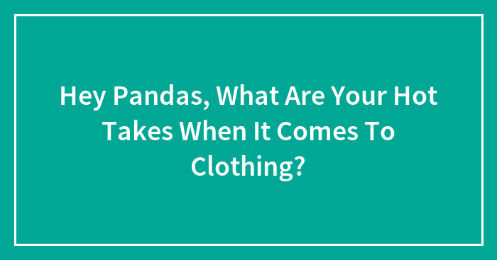 Hey Pandas, What Are Your Hot Takes When It Comes To Clothing?