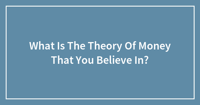 What Is The Theory Of Money That You Believe In?