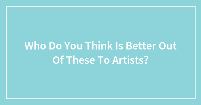 Who Do You Think Is Better Out Of These To Artists?