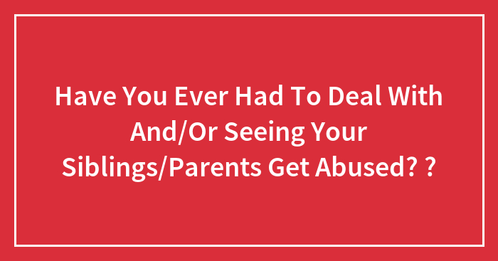 Have You Ever Had To Deal With And/Or Seeing Your Siblings/Parents Get Abused? ?