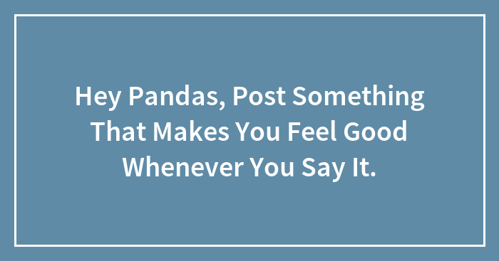 Hey Pandas, Post Something That Makes You Feel Good Whenever You Say It.