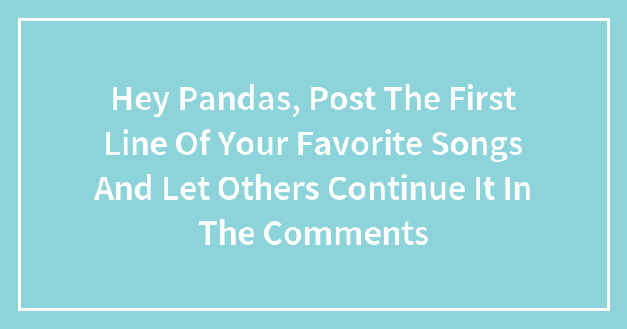 Hey Pandas, Post The First Line Of Your Favorite Songs And Let Others Continue It In The Comments