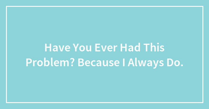 Have You Ever Had This Problem? Because I Always Do.