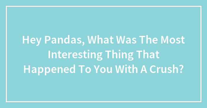 Hey Pandas, What Was The Most Interesting Thing That Happened To You With A Crush? (Closed)