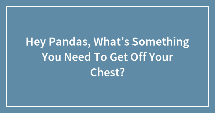 Hey Pandas, What’s Something You Need To Get Off Your Chest?