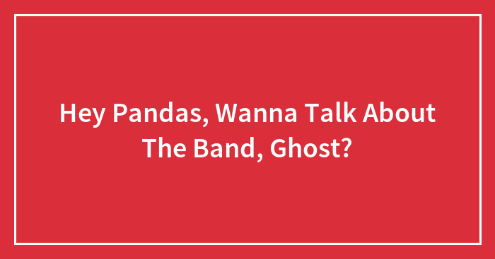 Hey Pandas, Wanna Talk About The Band, Ghost?