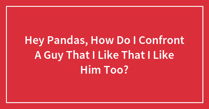 Hey Pandas, How Do I Confront A Guy That I Like That I Like Him Too?