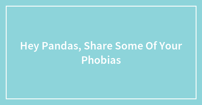 Hey Pandas, Share Some Of Your Phobias (Closed)