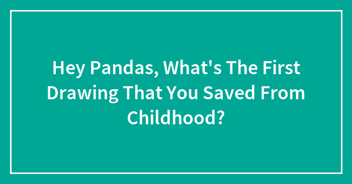 Hey Pandas, What’s The First Drawing That You Saved From Childhood?