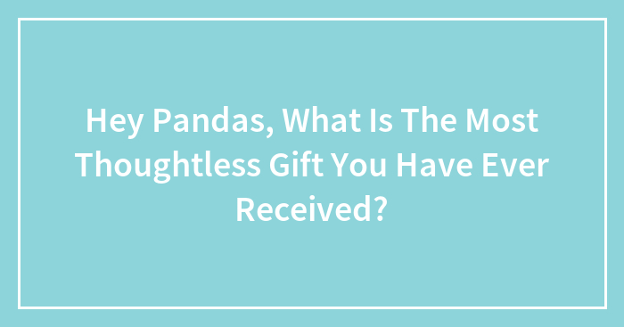 Hey Pandas, What Is The Most Thoughtless Gift You Have Ever Received?