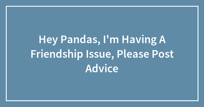 Hey Pandas, I’m Having A Friendship Issue, Please Post Advice