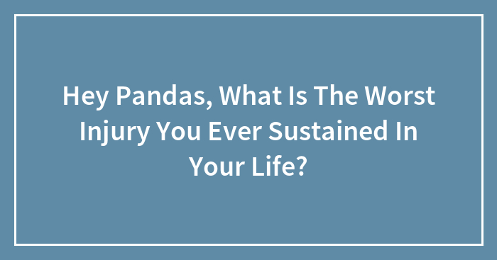 Hey Pandas, What Is The Worst Injury You Ever Sustained In Your Life? (Closed)