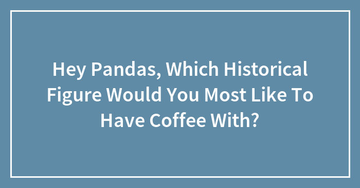Hey Pandas, Which Historical Figure Would You Most Like To Have Coffee With? (Closed)