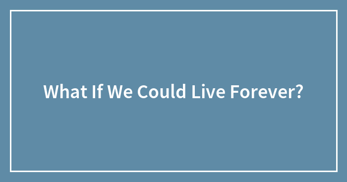 What If We Could Live Forever?