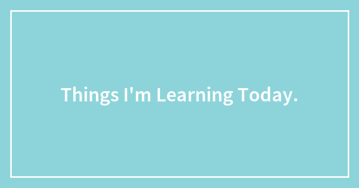 Things I’m Learning Today.