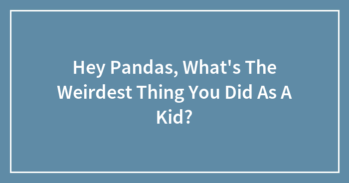 Hey Pandas, What’s The Weirdest Thing You Did As A Kid?