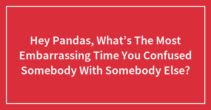 Hey Pandas, What’s The Most Embarrassing Time You Confused Somebody With Somebody Else?