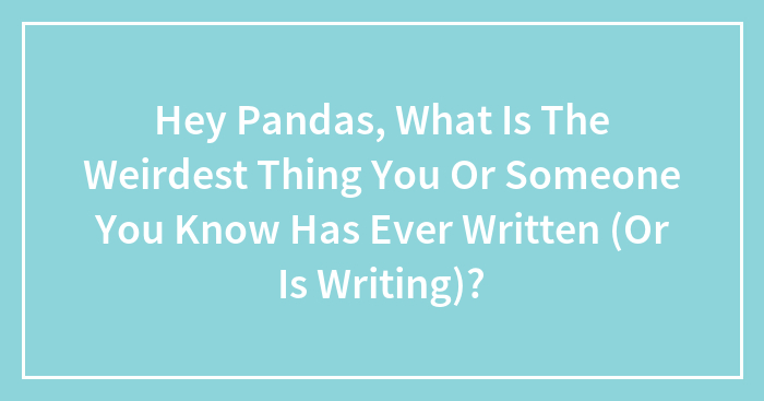 Hey Pandas, What Is The Weirdest Thing You Or Someone You Know Has Ever Written (Or Is Writing)?