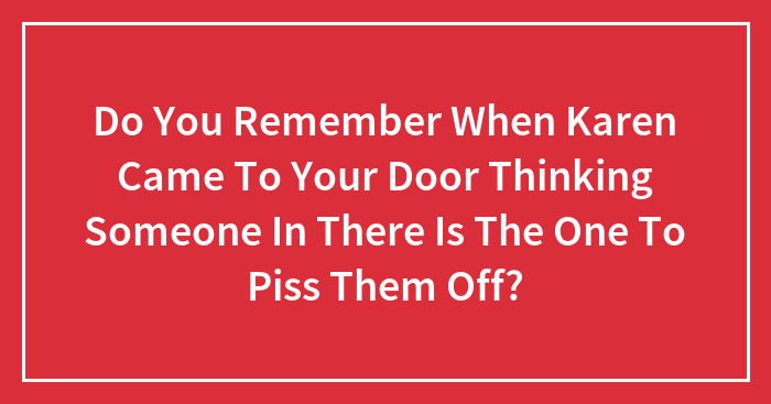 Do You Remember When Karen Came To Your Door Thinking Someone In There Is The One To Piss Them Off?